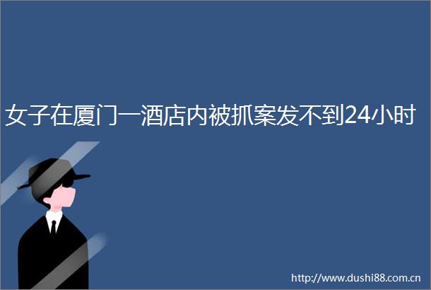 女子在厦门一酒店内被抓案发不到24小时