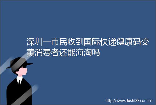 深圳一市民收到国际快递健康码变黄消费者还能海淘吗