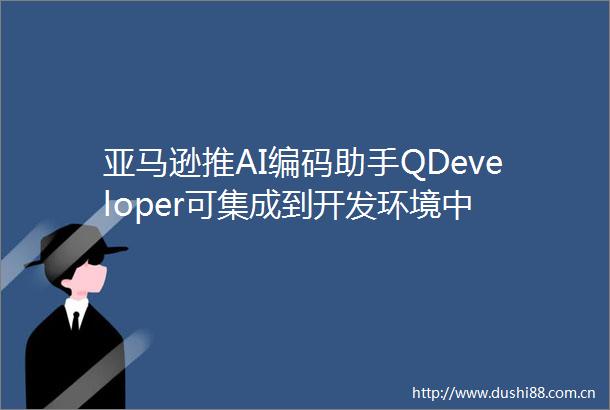 亚马逊推AI编码助手QDeveloper可集成到开发环境中