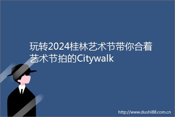 玩转2024桂林艺术节带你合着艺术节拍的Citywalk