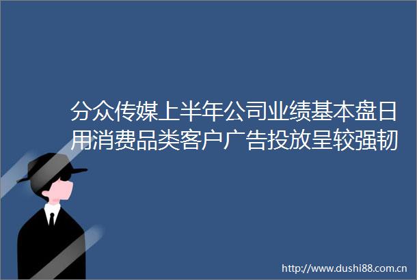 分众传媒上半年公司业绩基本盘日用消费品类客户投放呈较强韧性目前占公司营收比重超60