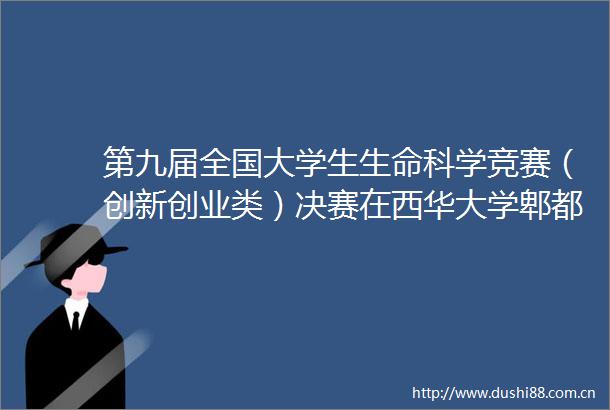 第九届全国大学生生命科学竞赛（创新创业类）决赛在西华大学郫都校区圆满举办