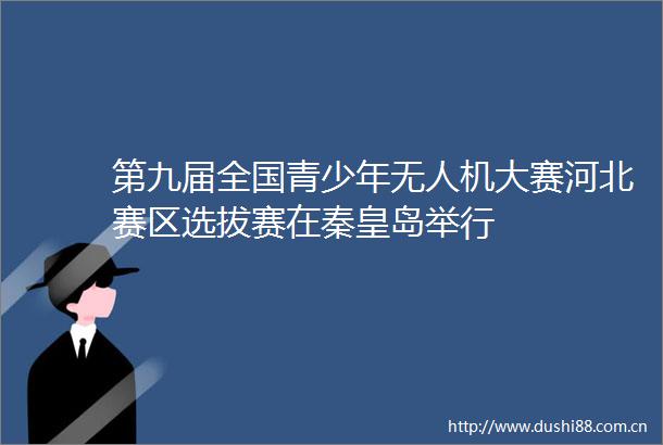 第九届全国青少年无人机大赛河北赛区选拔赛在秦皇岛举行