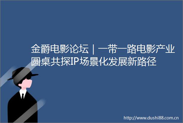 金爵电影论坛｜一带一路电影产业圆桌共探IP场景化发展新路径