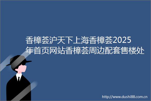 香樟荟沪天下上海香樟荟2025年首页网站香樟荟周边配套售楼处电话交房时间楼盘详情户型价格地址