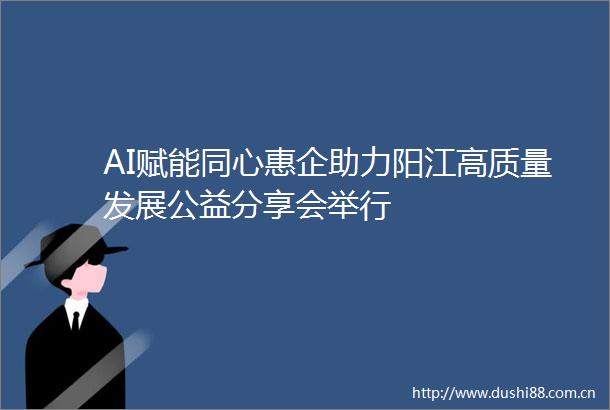 AI赋能同心惠企助力阳江高质量发展公益分享会举行