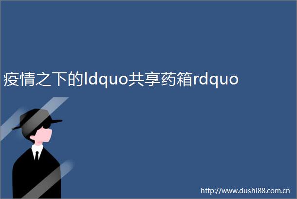 疫情之下的ldquo共享药箱rdquo