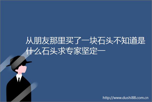 从朋友那里买了一块石头不知道是什么石头求专家坚定一
