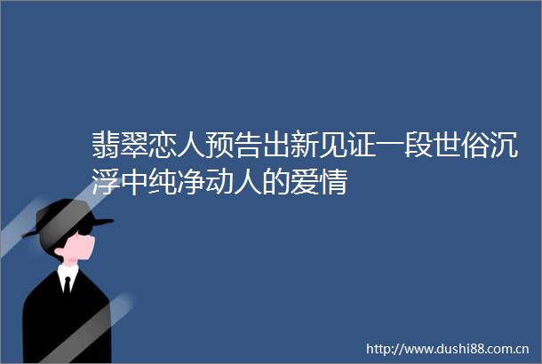 翡翠恋人预告出新见证一段世俗沉浮中纯净动人的爱情