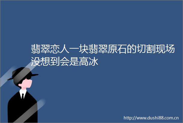 翡翠恋人一块翡翠原石的切割现场没想到会是高冰