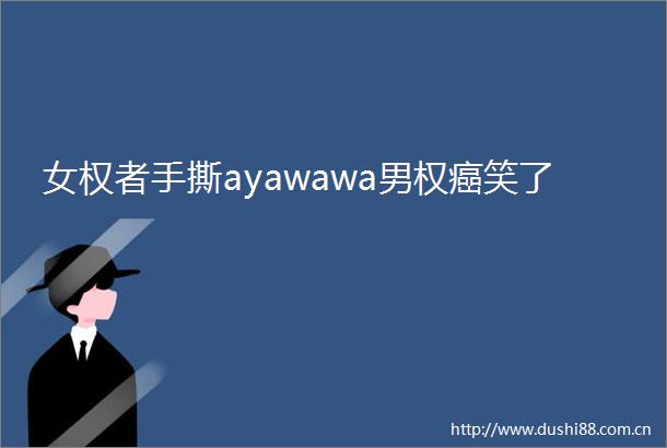 女权者手撕ayawawa男权癌笑了