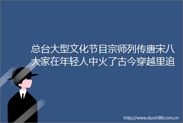 总台大型文化节目宗师列传唐宋八大家在年轻人中火了古今穿越里追更文化天团