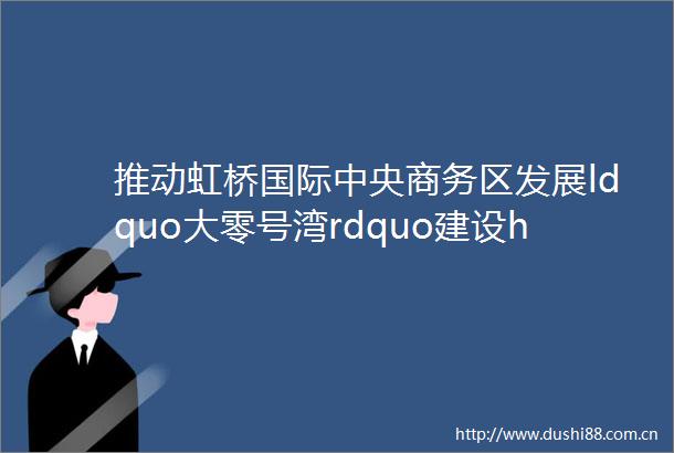 推动虹桥国际中央商务区发展ldquo大零号湾rdquo建设helliphellip闵行区这些举措打造创新开放发展新高地