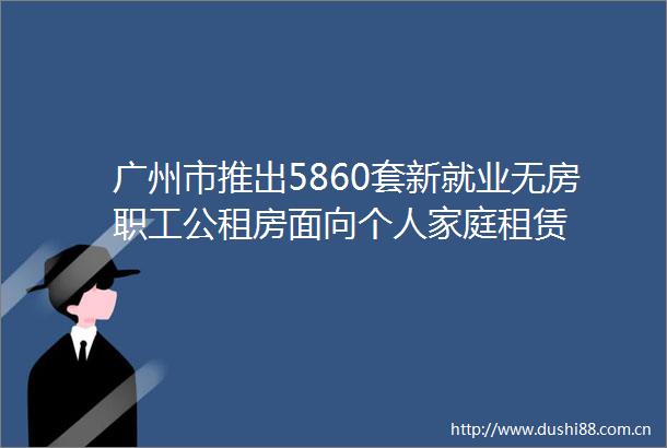 广州市推出5860套新就业无房职工公租房面向个人家庭租赁