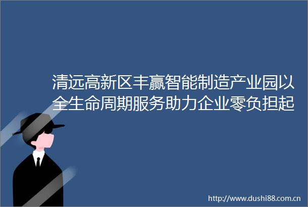 清远高新区丰赢智能制造产业园以全生命周期服务助力企业零负担起跑