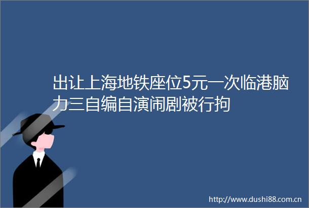 出让上海地铁座位5元一次临港脑力三自编自演闹剧被行拘