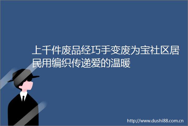 上千件废品经巧手变废为宝社区居民用编织传递爱的温暖