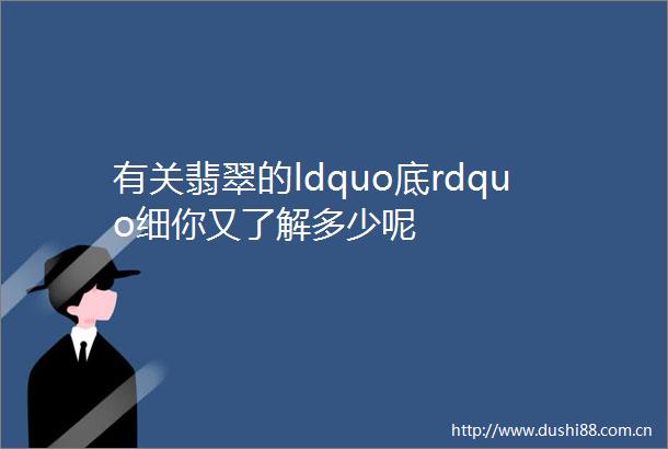 有关翡翠的ldquo底rdquo细你又了解多少呢