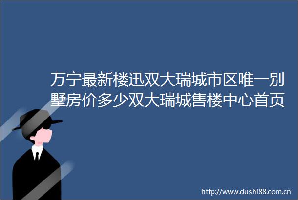 万宁最新楼迅双大瑞城市区唯一别墅房价多少双大瑞城售楼中心首页网站欢迎您楼盘详情价格户型售楼处电话