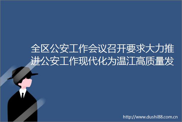 全区工作会议召开要求大力推进工作现代化为温江高质量发展和现代化建设提供坚强安全保障
