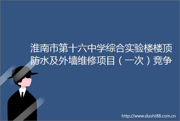 淮南市第十六中学综合实验楼楼顶防水及外墙维修项目（一次）竞争性谈判公告