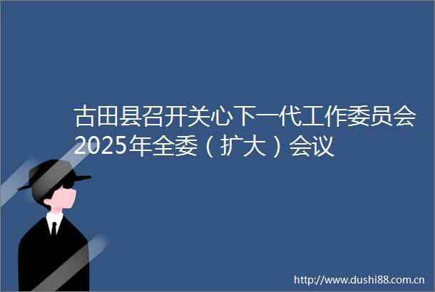 古田县召开关心下一代工作委员会2025年全委（扩大）会议