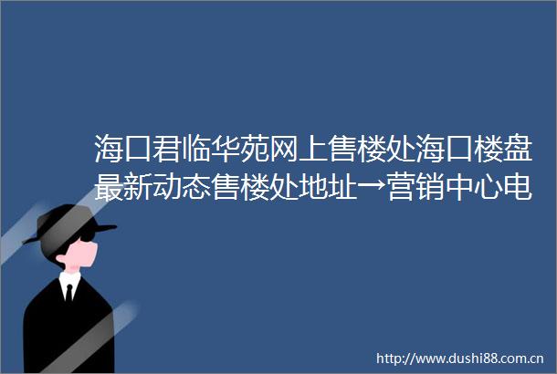 海口君临华苑网上售楼处海口楼盘最新动态售楼处地址→营销中心电话学区户型线上售楼处
