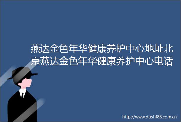燕达金色年华健康养护中心地址北京燕达金色年华健康养护中心电话