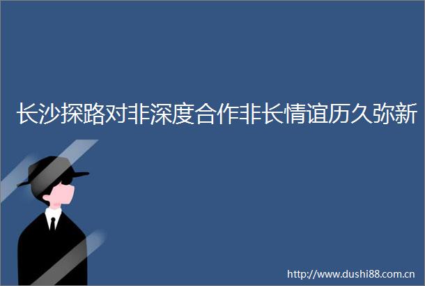 长沙探路对非深度合作非长情谊历久弥新