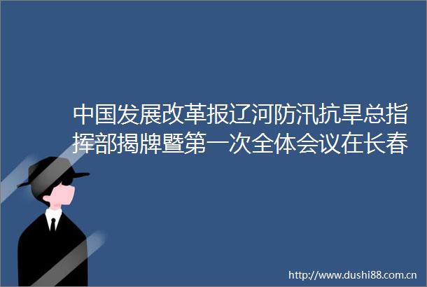 发展改革报辽河防汛抗旱总指挥部揭牌暨第一次全体会议在长春召开