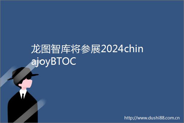 龙图智库将参展2024chinajoyBTOC