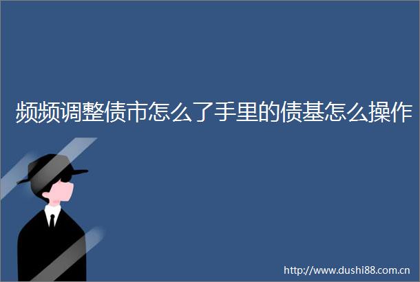 频频调整债市怎么了手里的债基怎么操作