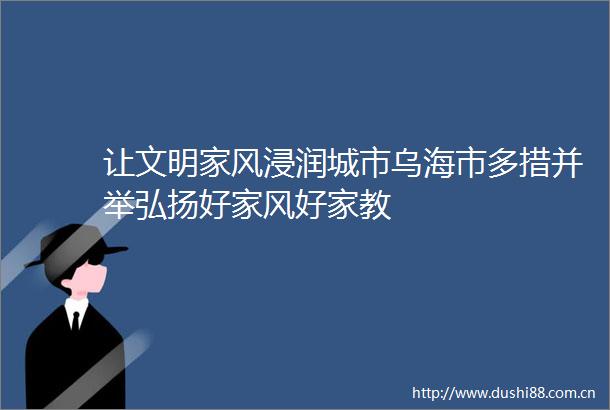 让文明家风浸润城市乌海市多措并举弘扬好家风好家教