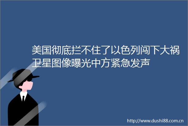 美国彻底拦不住了以色列闯下大祸卫星图像中方紧急发声