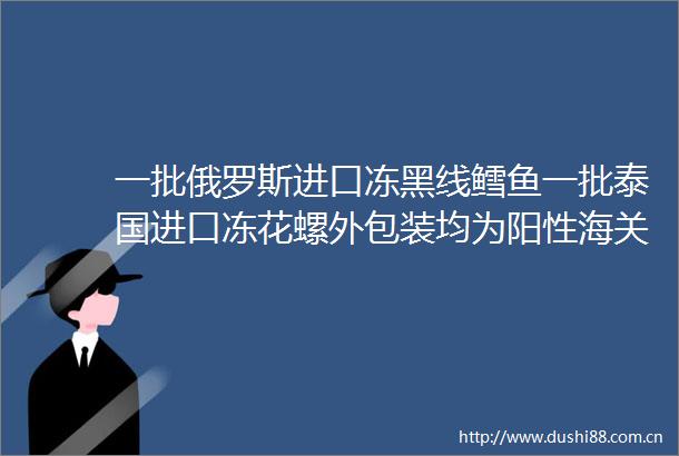 一批俄罗斯进口冻黑线鳕鱼一批泰国进口冻花螺外包装均为阳性海关总署连发两则重要通告