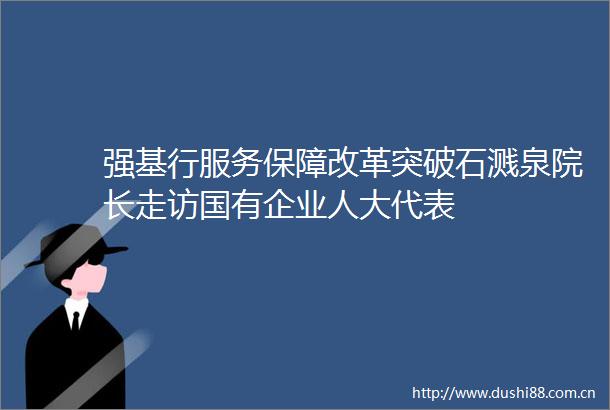 强基行服务保障改革突破石溅泉院长走访国有企业人大代表