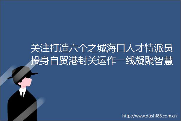 关注打造六个之城海口人才特派员投身自贸港封关运作一线凝聚智慧星火激荡发展浪潮