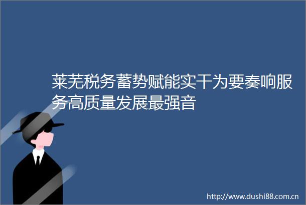 莱芜税务蓄势赋能实干为要奏响服务高质量发展最强音