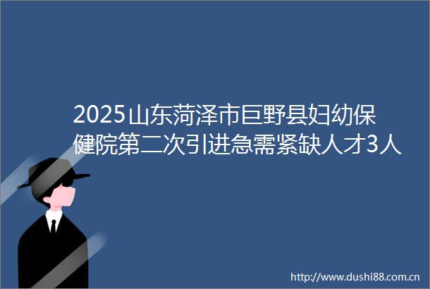 2025山东菏泽市巨野县妇幼保健院第二次引进急需紧缺人才3人公告