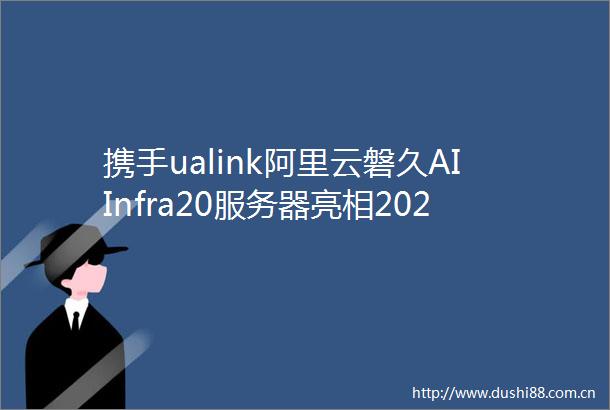 携手ualink阿里云磐久AIInfra20服务器亮相2024OCP全球峰会
