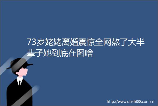 73岁姥姥离婚震惊全网熬了大半辈子她到底在图啥