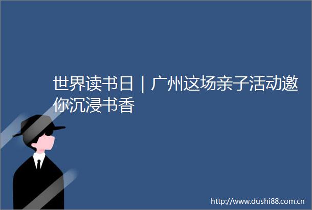 世界读书日｜广州这场亲子活动邀你沉浸书香