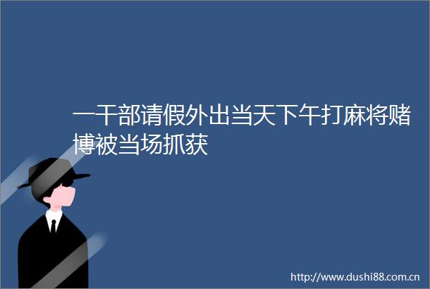 一请假外出当天下午打麻将赌博被当场抓获