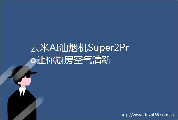云米AI油烟机Super2Pro让你厨房空气清新