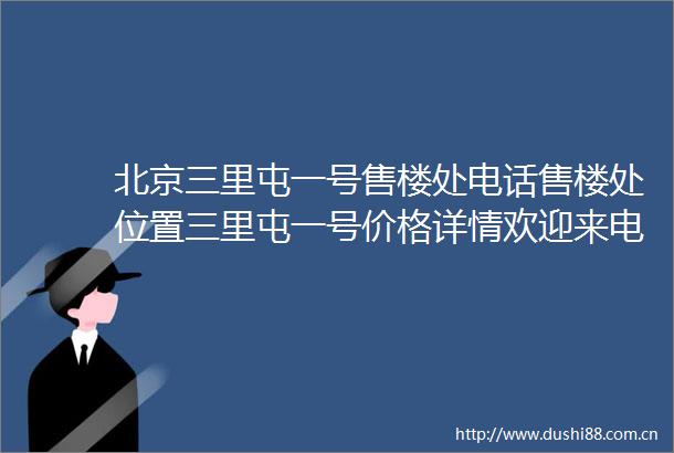 北京三里屯一号售楼处电话售楼处位置三里屯一号价格详情欢迎来电咨询