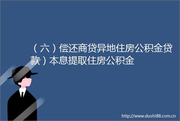 （六）偿还商贷异地住房公积金）本息提取住房公积金