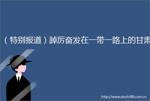 （特别报道）踔厉奋发在一带一路上的甘肃
