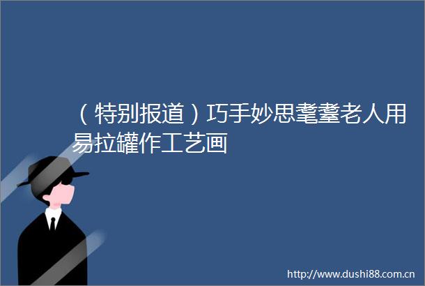 （特别报道）巧手妙思耄耋老人用易拉罐作工艺画