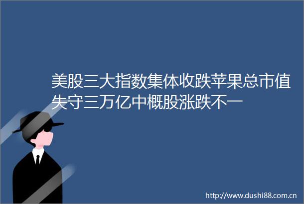 美股三大指数集体收跌苹果总市值失守三万亿中概股涨跌不一