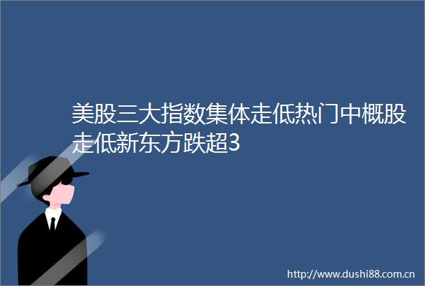美股三大指数集体走低热门中概股走低新东方跌超3